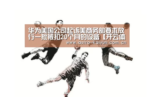 华为美国公司起诉美商务部要求放行一批被扣20个月的设备【开云体育】(图1) 开云赛事资讯